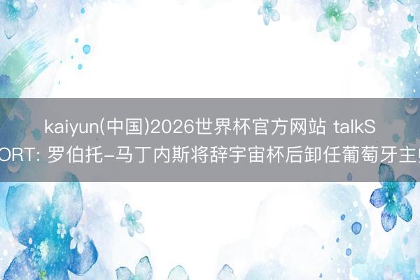 kaiyun(中国)2026世界杯官方网站 talkSPORT: 罗伯托-马丁内斯将辞宇宙杯后卸任葡萄牙主帅