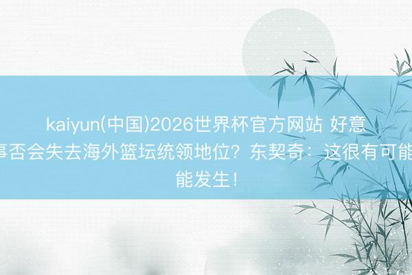 kaiyun(中国)2026世界杯官方网站 好意思国事否会失去海外篮坛统领地位？东契奇：这很有可能发生！