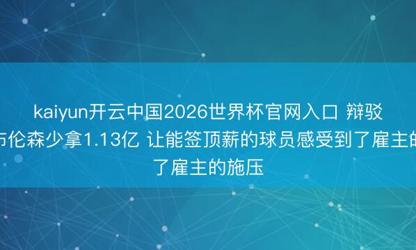 kaiyun开云中国2026世界杯官网入口 辩驳员：布伦森少拿1.13亿 让能签顶薪的球员感受到了雇主的施压