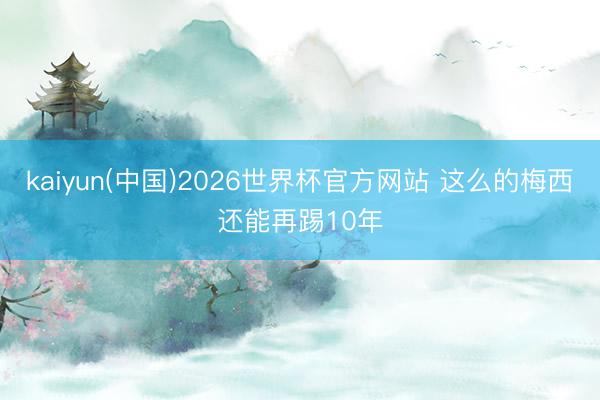 kaiyun(中国)2026世界杯官方网站 这么的梅西还能再踢10年