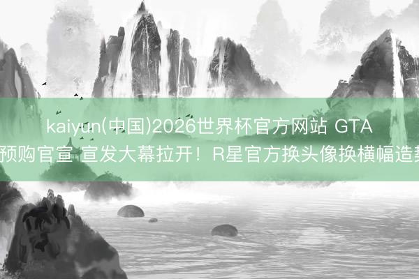 kaiyun(中国)2026世界杯官方网站 GTA6预购官宣 宣发大幕拉开！R星官方换头像换横幅造势