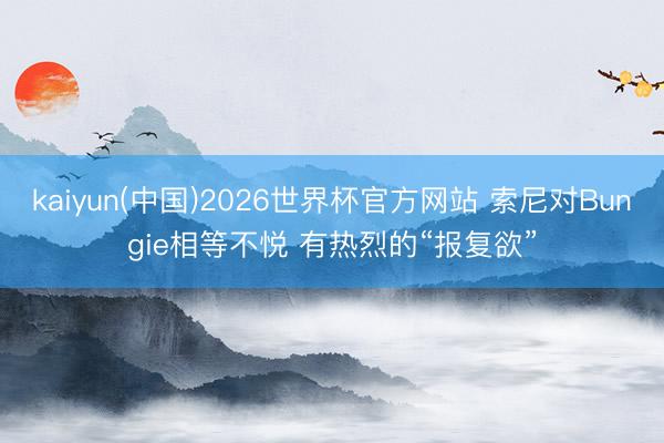 kaiyun(中国)2026世界杯官方网站 索尼对Bungie相等不悦 有热烈的“报复欲”