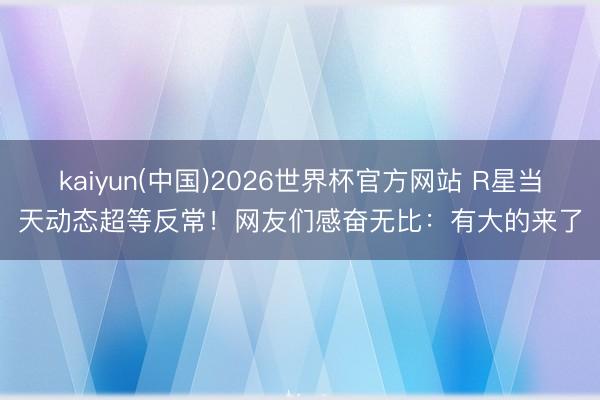 kaiyun(中国)2026世界杯官方网站 R星当天动态超等反常！网友们感奋无比：有大的来了
