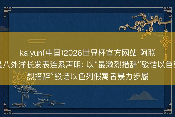 kaiyun(中国)2026世界杯官方网站 阿联酋、埃及、沙零星八外洋长发表连系声明: 以“最激烈措辞”驳诘以色列假寓者暴力步履